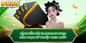 Cách Đếm Bài Blackjack DH88 - Nắm Trọn Kỹ Thuật Then Chốt